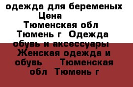 одежда для беременых › Цена ­ 1 000 - Тюменская обл., Тюмень г. Одежда, обувь и аксессуары » Женская одежда и обувь   . Тюменская обл.,Тюмень г.